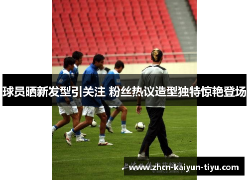 球员晒新发型引关注 粉丝热议造型独特惊艳登场