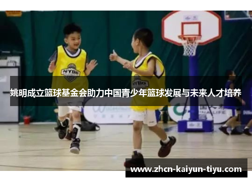 姚明成立篮球基金会助力中国青少年篮球发展与未来人才培养