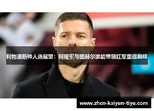 利物浦新帅人选展望：阿隆索与图赫尔谁能带领红军重返巅峰