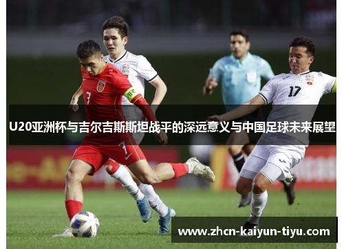 U20亚洲杯与吉尔吉斯斯坦战平的深远意义与中国足球未来展望