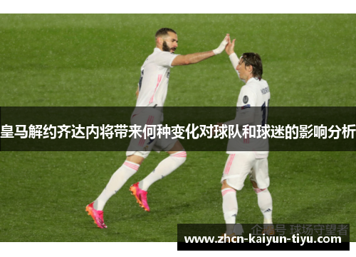 皇马解约齐达内将带来何种变化对球队和球迷的影响分析